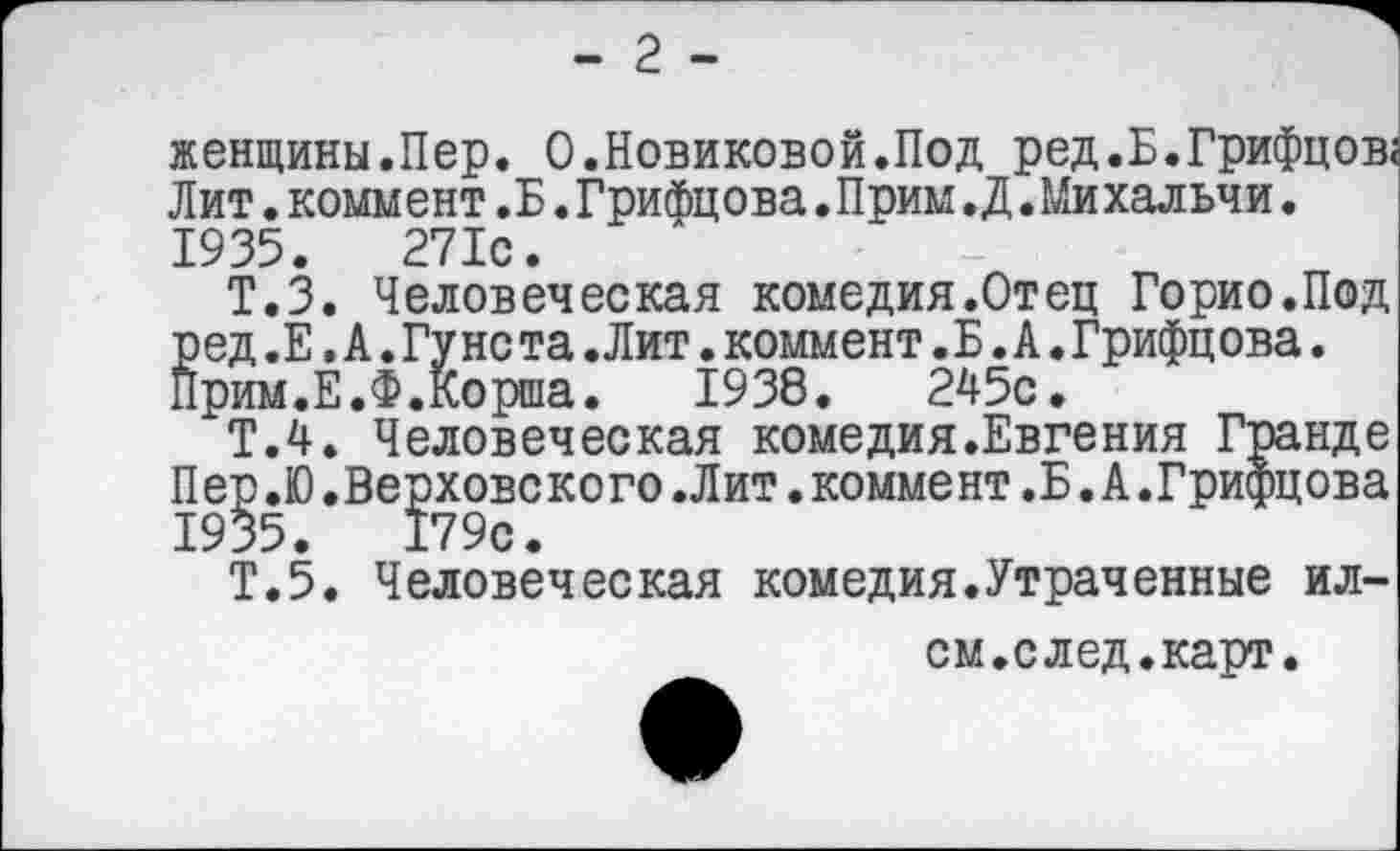 ﻿- 2 -
женщины.Пер. 0.Новиковой.Под ред.Б.Грифцов; Лит.коммент.Б.Грифцова.Прим.Д.Михальчи. 1935.	271с.
Т.З. Человеческая комедия.Отец Горио.Под ред .Е. А. Гу нс та .Лит. коммент. Б. А. Грифцова. Прим.Е.Ф.Корша.	1938.	245с.
Т.4. Человеческая комедия.Евгения Гранде Пер.Ю.Верховского.Лит.коммент.Б.А.Грифцова 1935.	179с.
Т.5. Человеческая комедия.Утраченные ил-
ем.след.карт.